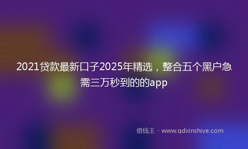 2021贷款最新口子2025年精选，整合五个黑户急需三万秒到的的app