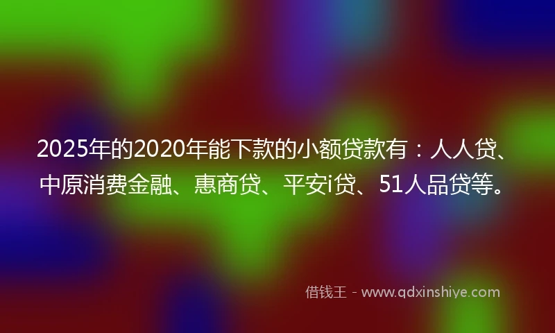 2025年的2020年能下款的小额贷款有：人人贷、中原消费金融、惠商贷、平安i贷、51人品贷等。