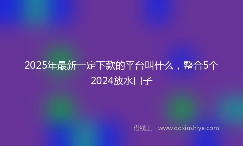 2025年最新一定下款的平台叫什么，整合5个2024放水口子