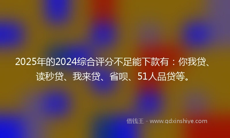 2025年的2024综合评分不足能下款有：你我贷、读秒贷、我来贷、省呗、51人品贷等。