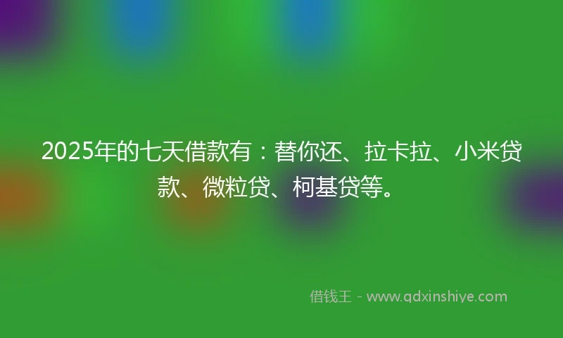 2025年的七天借款有：替你还、拉卡拉、小米贷款、微粒贷、柯基贷等。