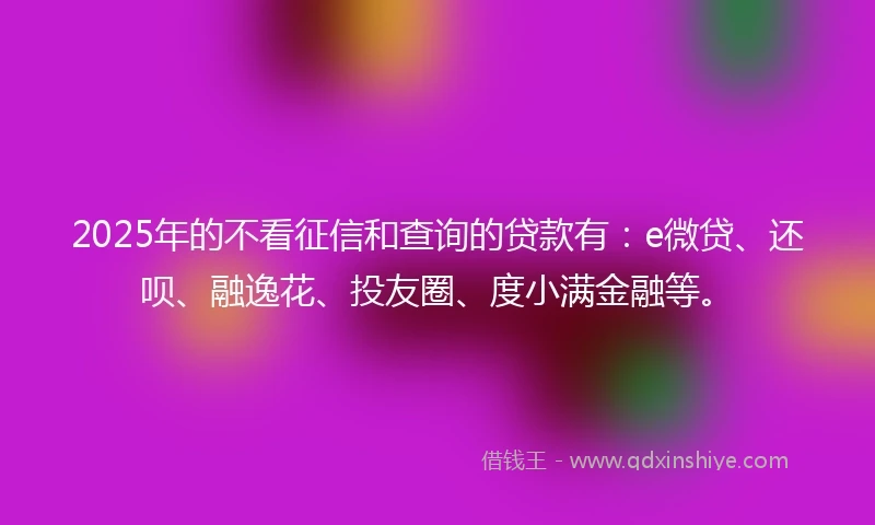 2025年的不看征信和查询的贷款有：e微贷、还呗、融逸花、投友圈、度小满金融等。