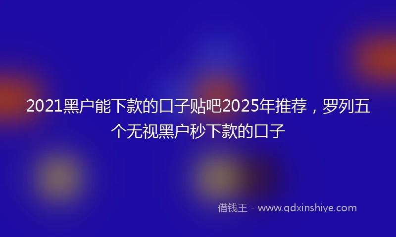 2021黑户能下款的口子贴吧2025年推荐，罗列五个无视黑户秒下款的口子