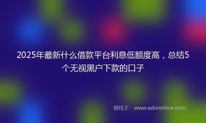 2025年最新什么借款平台利息低额度高，总结5个无视黑户下款的口子