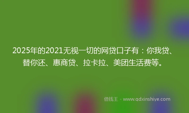 2025年的2021无视一切的网贷口子有：你我贷、替你还、惠商贷、拉卡拉、美团生活费等。