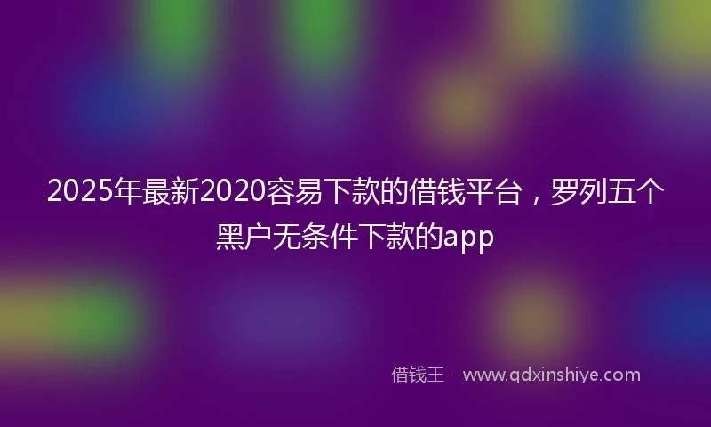 2025年最新2020容易下款的借钱平台，罗列五个黑户无条件下款的app