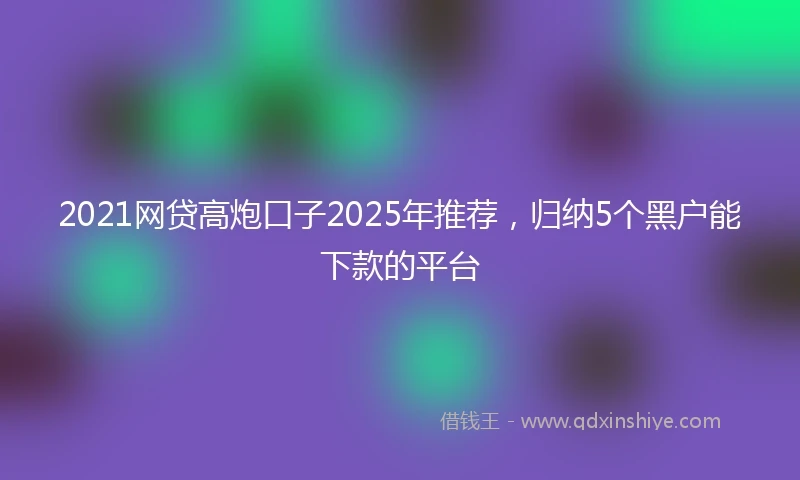 2021网贷高炮口子2025年推荐，归纳5个黑户能下款的平台