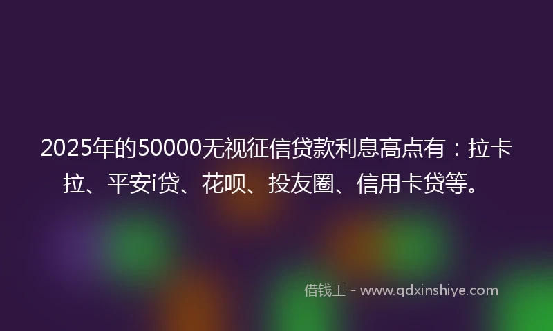 2025年的50000无视征信贷款利息高点有：拉卡拉、平安i贷、花呗、投友圈、信用卡贷等。