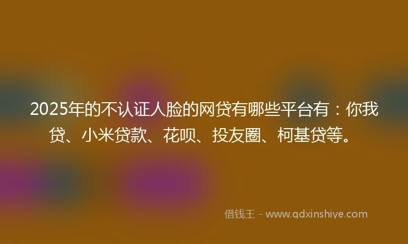 2025年的不认证人脸的网贷有哪些平台有：你我贷、小米贷款、花呗、投友圈、柯基贷等。