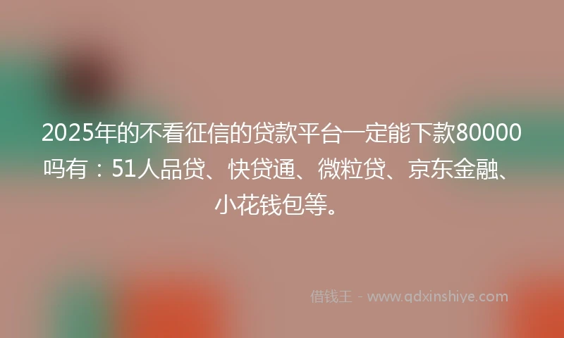 2025年的不看征信的贷款平台一定能下款80000吗有：51人品贷、快贷通、微粒贷、京东金融、小花钱包等。