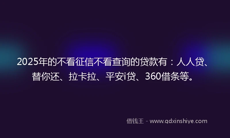 2025年的不看征信不看查询的贷款有：人人贷、替你还、拉卡拉、平安i贷、360借条等。