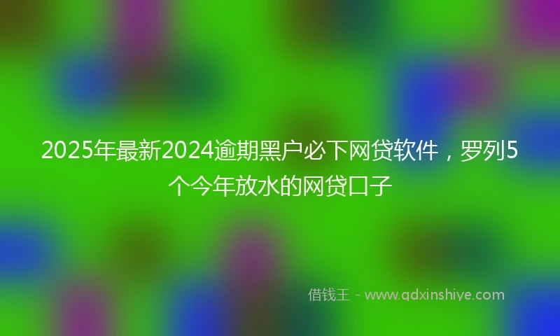 2025年最新2024逾期黑户必下网贷软件，罗列5个今年放水的网贷口子