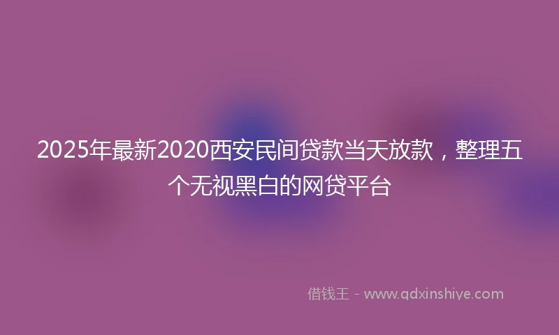 2025年最新2020西安民间贷款当天放款，整理五个无视黑白的网贷平台