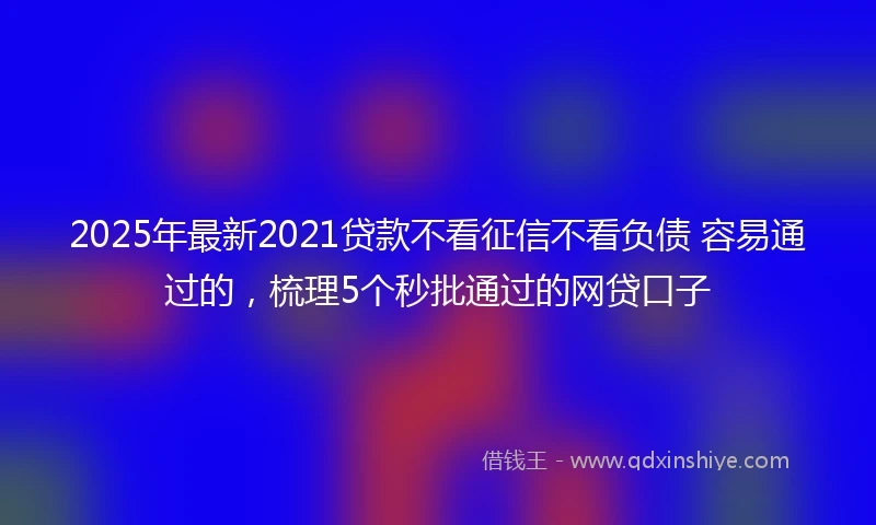 2025年最新2021贷款不看征信不看负债 容易通过的，梳理5个秒批通过的网贷口子
