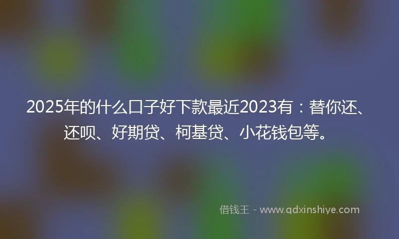2025年的什么口子好下款最近2023有：替你还、还呗、好期贷、柯基贷、小花钱包等。