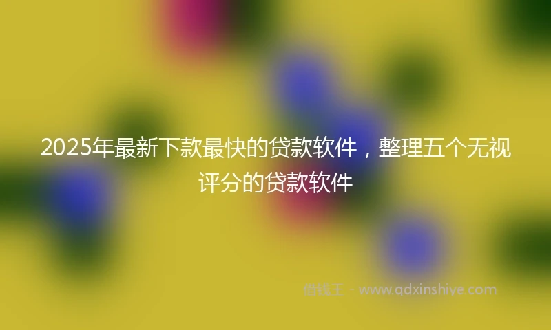 2025年最新下款最快的贷款软件，整理五个无视评分的贷款软件