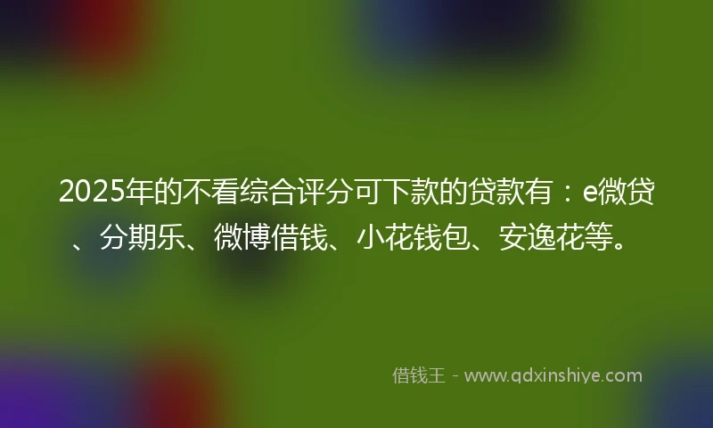 2025年的不看综合评分可下款的贷款有：e微贷、分期乐、微博借钱、小花钱包、安逸花等。