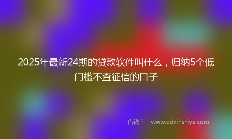 2025年最新24期的贷款软件叫什么，归纳5个低门槛不查征信的口子