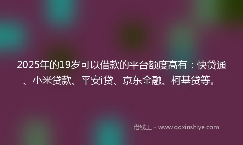 2025年的19岁可以借款的平台额度高有：快贷通、小米贷款、平安i贷、京东金融、柯基贷等。