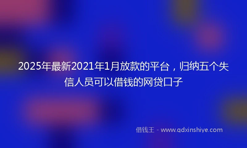 2025年最新2021年1月放款的平台，归纳五个失信人员可以借钱的网贷口子