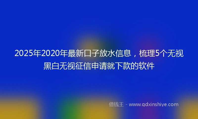 2025年2020年最新口子放水信息，梳理5个无视黑白无视征信申请就下款的软件