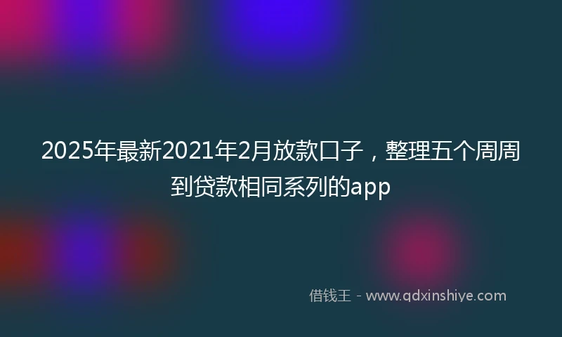 2025年最新2021年2月放款口子，整理五个周周到贷款相同系列的app