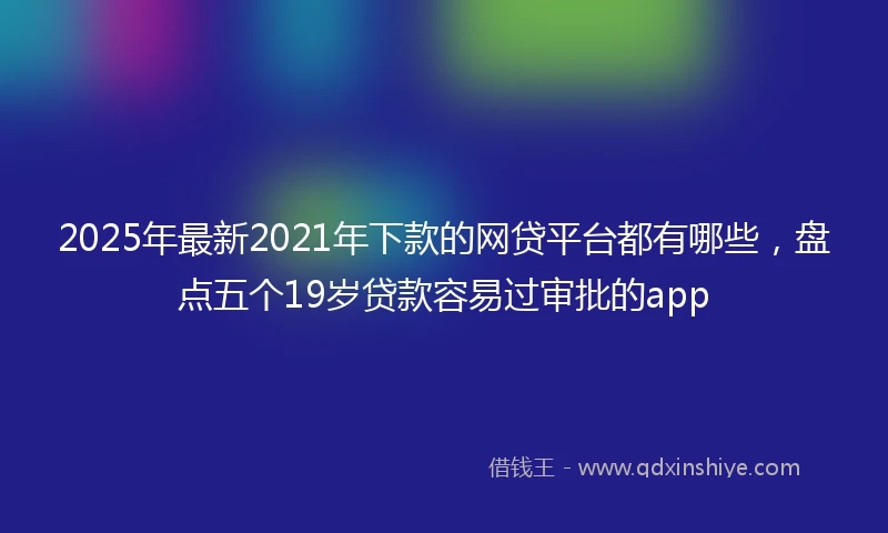 2025年最新2021年下款的网贷平台都有哪些，盘点五个19岁贷款容易过审批的app