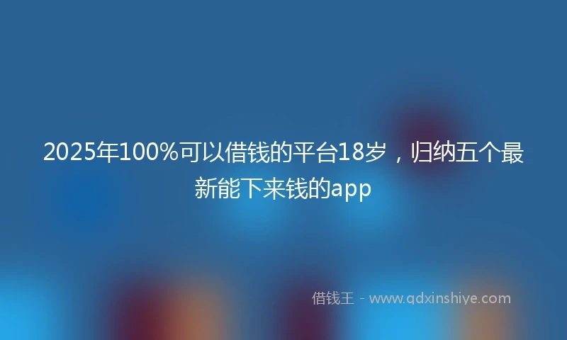 2025年100%可以借钱的平台18岁，归纳五个最新能下来钱的app