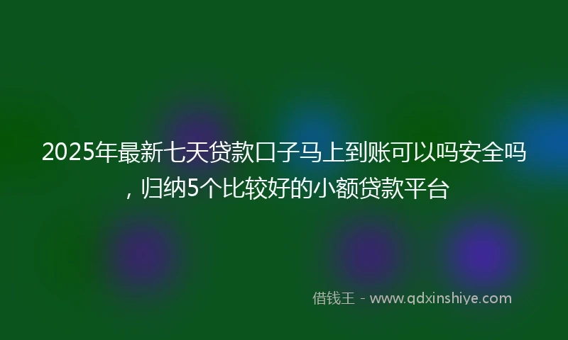 2025年最新七天贷款口子马上到账可以吗安全吗，归纳5个比较好的小额贷款平台