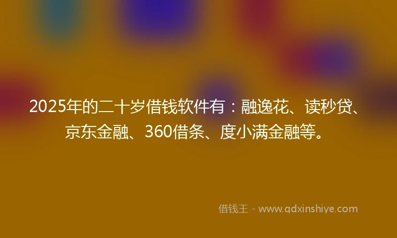2025年的二十岁借钱软件有：融逸花、读秒贷、京东金融、360借条、度小满金融等。