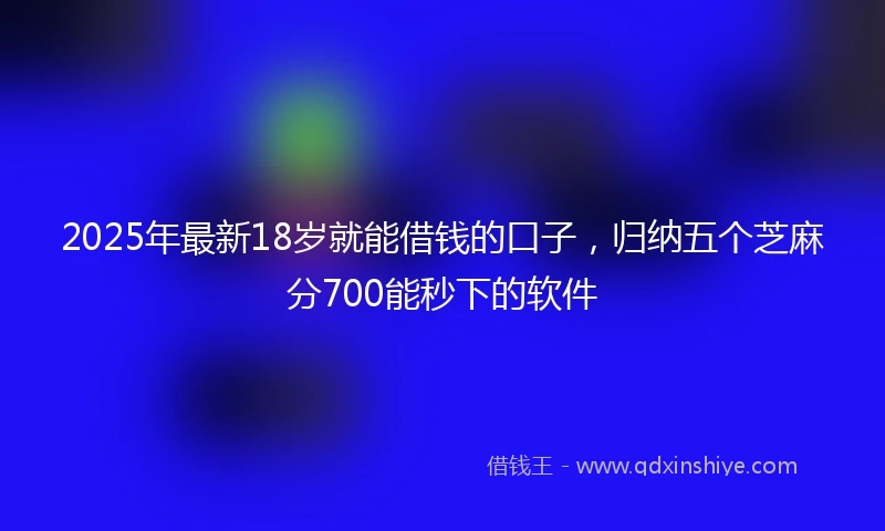 2025年最新18岁就能借钱的口子，归纳五个芝麻分700能秒下的软件