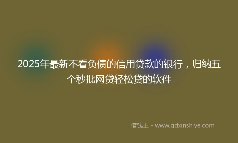 2025年最新不看负债的信用贷款的银行，归纳五个秒批网贷轻松贷的软件