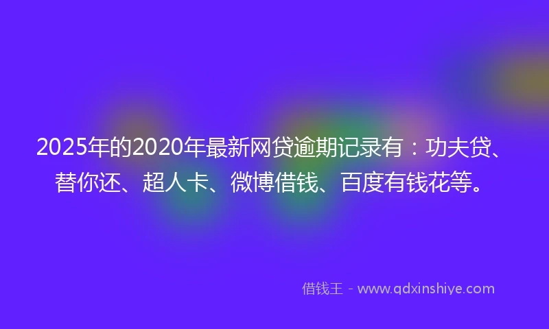 2025年的2020年最新网贷逾期记录有：功夫贷、替你还、超人卡、微博借钱、百度有钱花等。