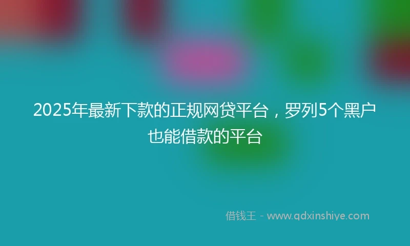 2025年最新下款的正规网贷平台，罗列5个黑户也能借款的平台