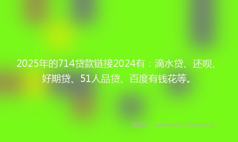2025年的714贷款链接2024有：滴水贷、还呗、好期贷、51人品贷、百度有钱花等。