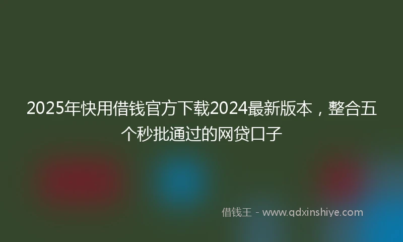 2025年快用借钱官方下载2024最新版本，整合五个秒批通过的网贷口子
