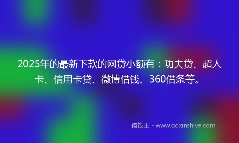 2025年的最新下款的网贷小额有：功夫贷、超人卡、信用卡贷、微博借钱、360借条等。