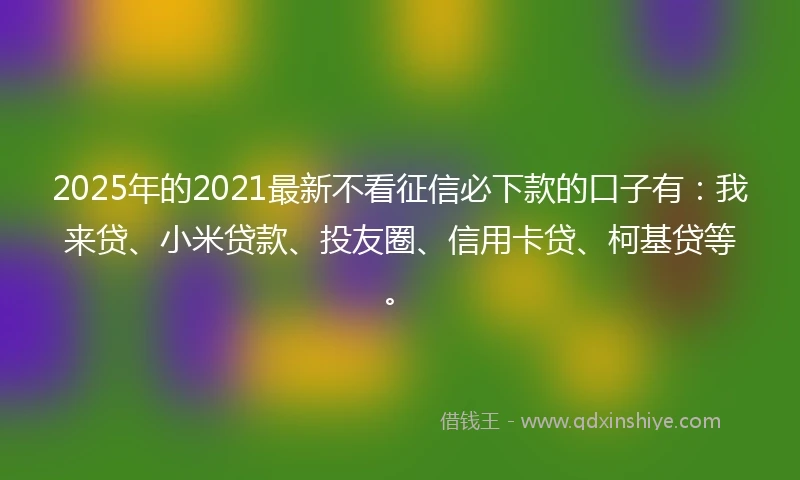 2025年的2021最新不看征信必下款的口子有：我来贷、小米贷款、投友圈、信用卡贷、柯基贷等。
