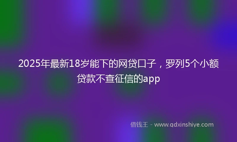 2025年最新18岁能下的网贷口子，罗列5个小额贷款不查征信的app