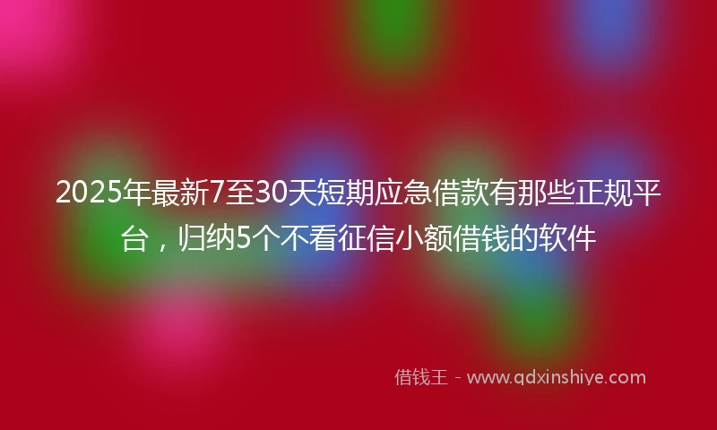 2025年最新7至30天短期应急借款有那些正规平台，归纳5个不看征信小额借钱的软件