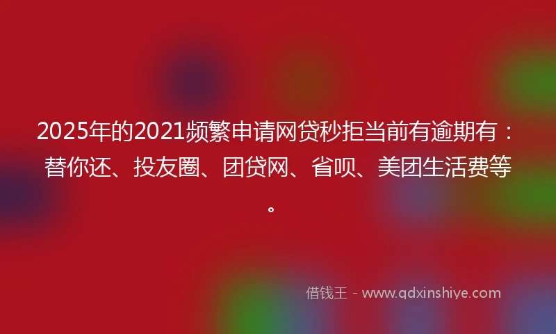 2025年的2021频繁申请网贷秒拒当前有逾期有：替你还、投友圈、团贷网、省呗、美团生活费等。
