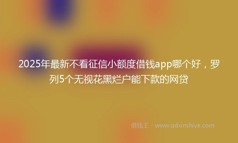 2025年最新不看征信小额度借钱app哪个好，罗列5个无视花黑烂户能下款的网贷