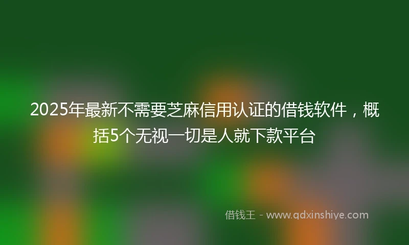 2025年最新不需要芝麻信用认证的借钱软件，概括5个无视一切是人就下款平台
