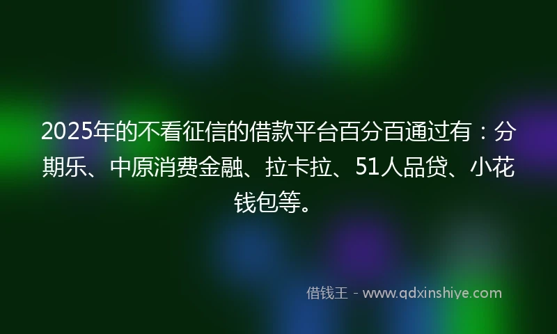 2025年的不看征信的借款平台百分百通过有：分期乐、中原消费金融、拉卡拉、51人品贷、小花钱包等。