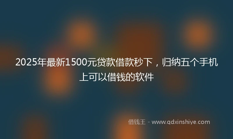 2025年最新1500元贷款借款秒下，归纳五个手机上可以借钱的软件