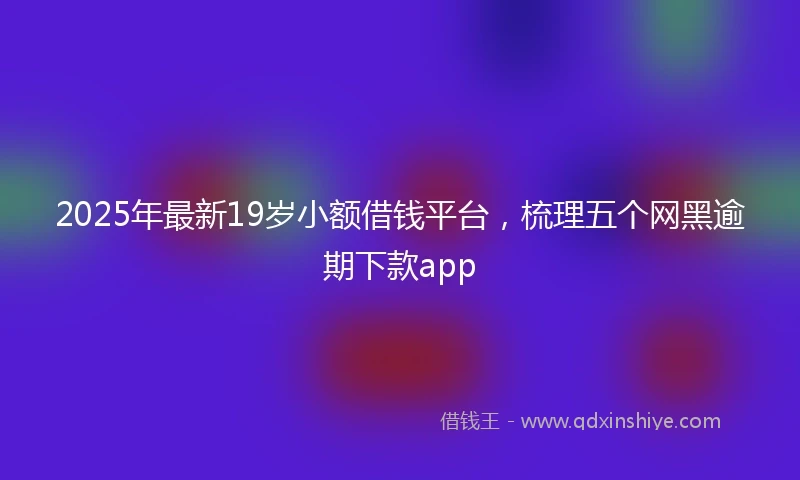 2025年最新19岁小额借钱平台，梳理五个网黑逾期下款app