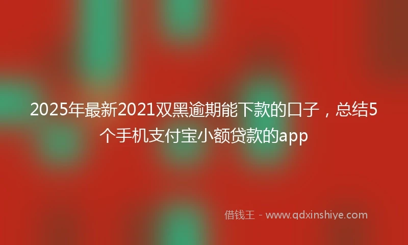 2025年最新2021双黑逾期能下款的口子，总结5个手机支付宝小额贷款的app