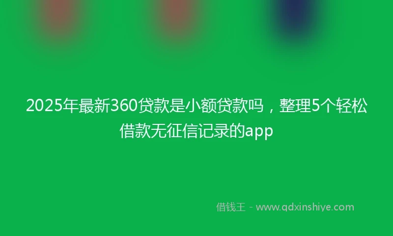 2025年最新360贷款是小额贷款吗，整理5个轻松借款无征信记录的app