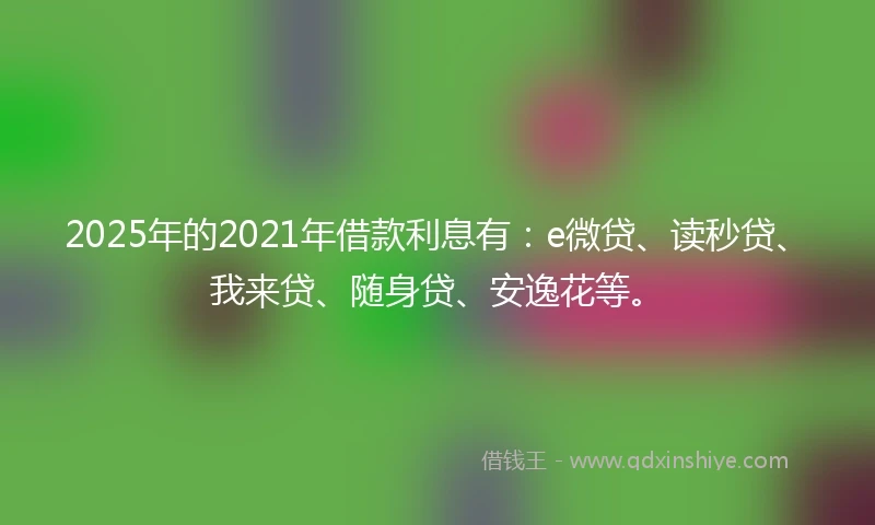 2025年的2021年借款利息有：e微贷、读秒贷、我来贷、随身贷、安逸花等。