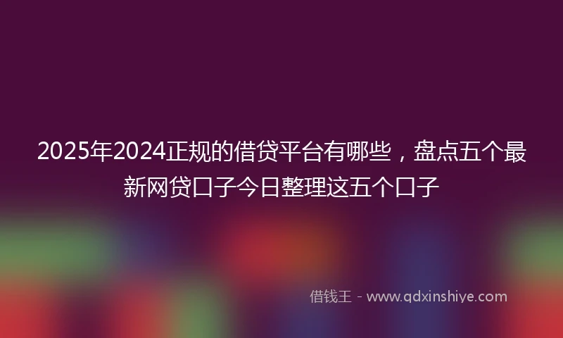 2025年2024正规的借贷平台有哪些，盘点五个最新网贷口子今日整理这五个口子